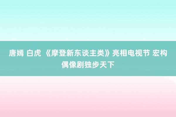 唐嫣 白虎 《摩登新东谈主类》亮相电视节 宏构偶像剧独步天下