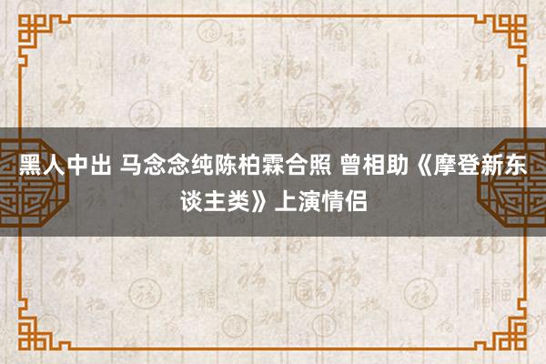 黑人中出 马念念纯陈柏霖合照 曾相助《摩登新东谈主类》上演情侣