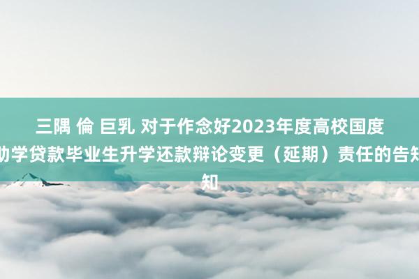 三隅 倫 巨乳 对于作念好2023年度高校国度助学贷款毕业生升学还款辩论变更（延期）责任的告知