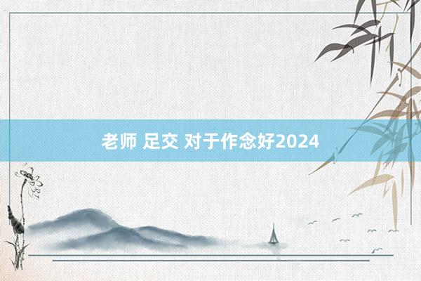 老师 足交 对于作念好2024