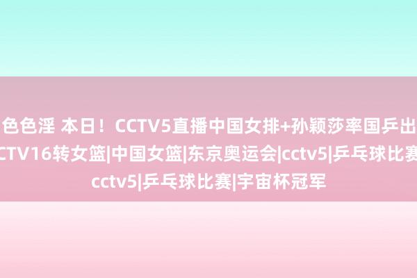 色色淫 本日！CCTV5直播中国女排+孙颖莎率国乒出战+法网，CCTV16转女篮|中国女篮|东京奥运会|cctv5|乒乓球比赛|宇宙杯冠军