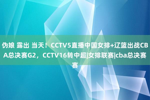 伪娘 露出 当天！CCTV5直播中国女排+辽篮出战CBA总决赛G2，CCTV16转中超|女排联赛|cba总决赛