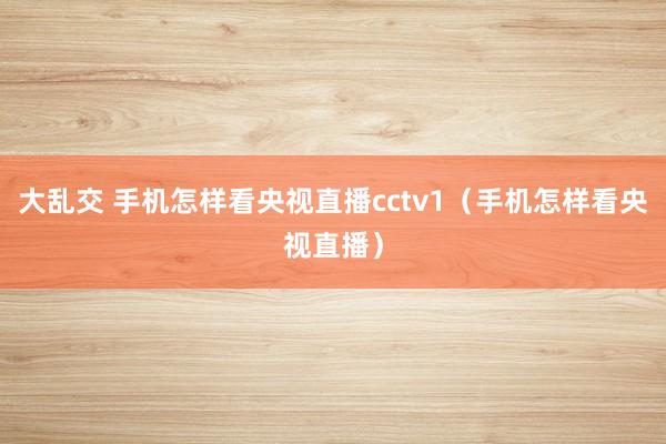 大乱交 手机怎样看央视直播cctv1（手机怎样看央视直播）