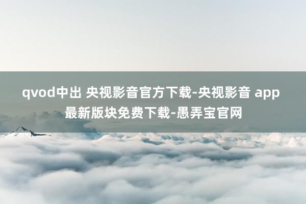 qvod中出 央视影音官方下载-央视影音 app 最新版块免费下载-愚弄宝官网