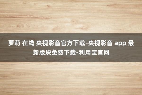 萝莉 在线 央视影音官方下载-央视影音 app 最新版块免费下载-利用宝官网