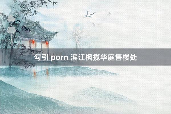 勾引 porn 滨江枫揽华庭售楼处