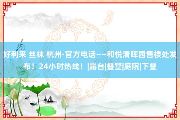 好利来 丝袜 杭州·官方电话——和悦清晖园售楼处发布！24小时热线！|露台|叠墅|庭院|下叠