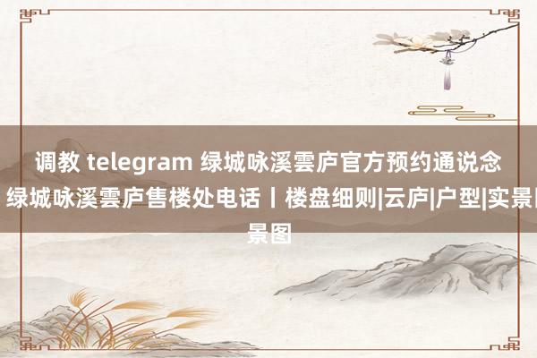 调教 telegram 绿城咏溪雲庐官方预约通说念丨绿城咏溪雲庐售楼处电话丨楼盘细则|云庐|户型|实景图